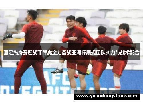 国足热身赛迎战菲律宾全力备战亚洲杯展现团队实力与战术配合