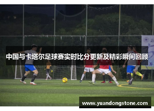 中国与卡塔尔足球赛实时比分更新及精彩瞬间回顾