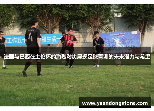 法国与巴西在土伦杯的激烈对决展现足球青训的未来潜力与希望